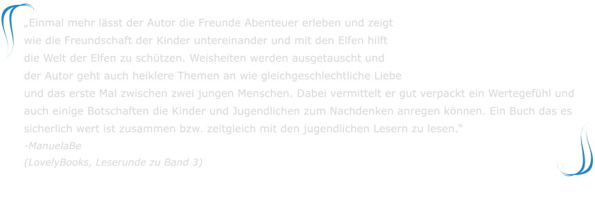 „Einmal mehr lässt der Autor die Freunde Abenteuer erleben und zeigt wie die Freundschaft der Kinder untereinander und mit den Elfen hilft die Welt der Elfen zu schützen. Weisheiten werden ausgetauscht und der Autor geht auch heiklere Themen an wie gleichgeschlechtliche Liebe und das erste Mal zwischen zwei jungen Menschen. Dabei vermittelt er gut verpackt ein Wertegefühl und auch einige Botschaften die Kinder und Jugendlichen zum Nachdenken anregen können. Ein Buch das es sicherlich wert ist zusammen bzw. zeitgleich mit den jugendlichen Lesern zu lesen.“-ManuelaBe(LovelyBooks, Leserunde zu Band 3)