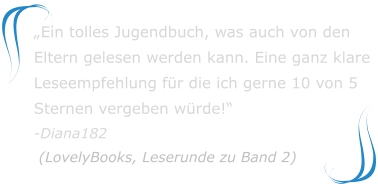 „Ein tolles Jugendbuch, was auch von den Eltern gelesen werden kann. Eine ganz klare Leseempfehlung für die ich gerne 10 von 5 Sternen vergeben würde!“-Diana182 (LovelyBooks, Leserunde zu Band 2)