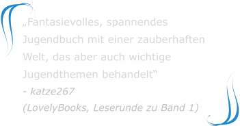 „Fantasievolles, spannendes Jugendbuch mit einer zauberhaften Welt, das aber auch wichtige Jugendthemen behandelt“ - katze267(LovelyBooks, Leserunde zu Band 1)